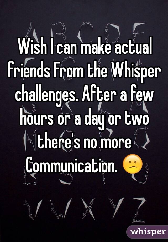 Wish I can make actual friends From the Whisper challenges. After a few hours or a day or two there's no more
Communication. 😕