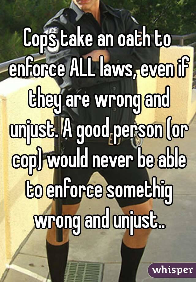 Cops take an oath to enforce ALL laws, even if they are wrong and unjust. A good person (or cop) would never be able to enforce somethig wrong and unjust..