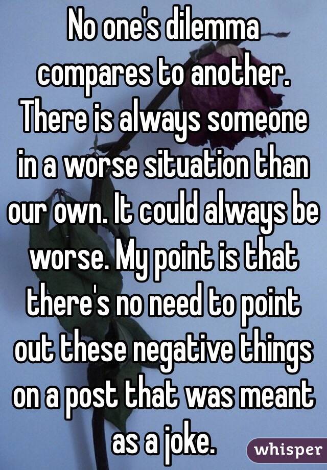 No one's dilemma compares to another. There is always someone in a worse situation than our own. It could always be worse. My point is that there's no need to point out these negative things on a post that was meant as a joke.