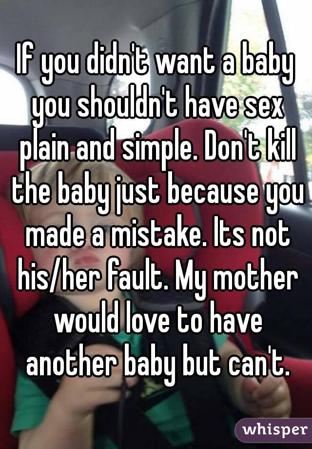 If you didn't want a baby you shouldn't have sex plain and simple. Don't kill the baby just because you made a mistake. Its not his/her fault. My mother would love to have another baby but can't.