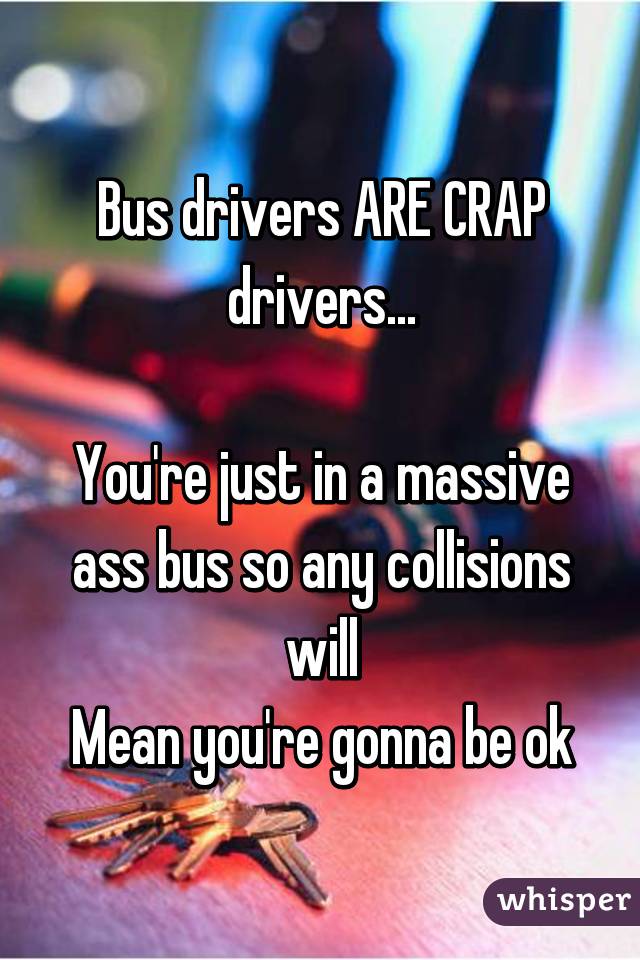 Bus drivers ARE CRAP drivers...

You're just in a massive ass bus so any collisions will
Mean you're gonna be ok