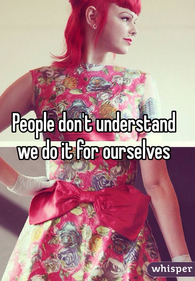 People don't understand we do it for ourselves 