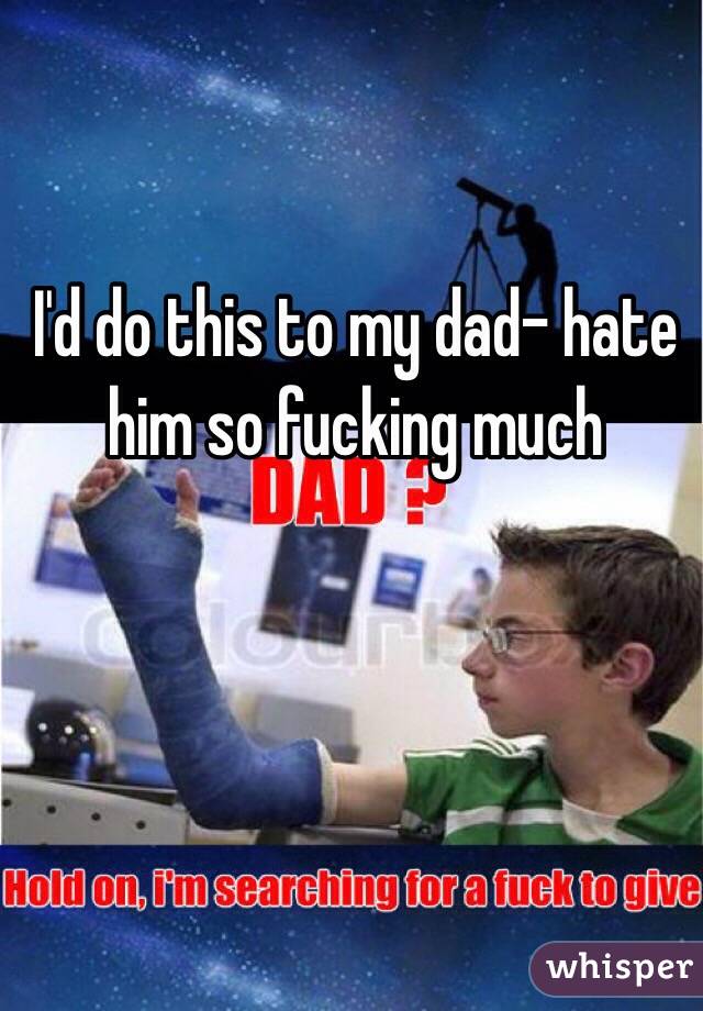I'd do this to my dad- hate him so fucking much 