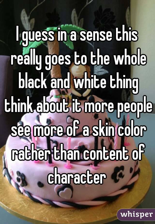 I guess in a sense this really goes to the whole black and white thing think about it more people see more of a skin color rather than content of character 