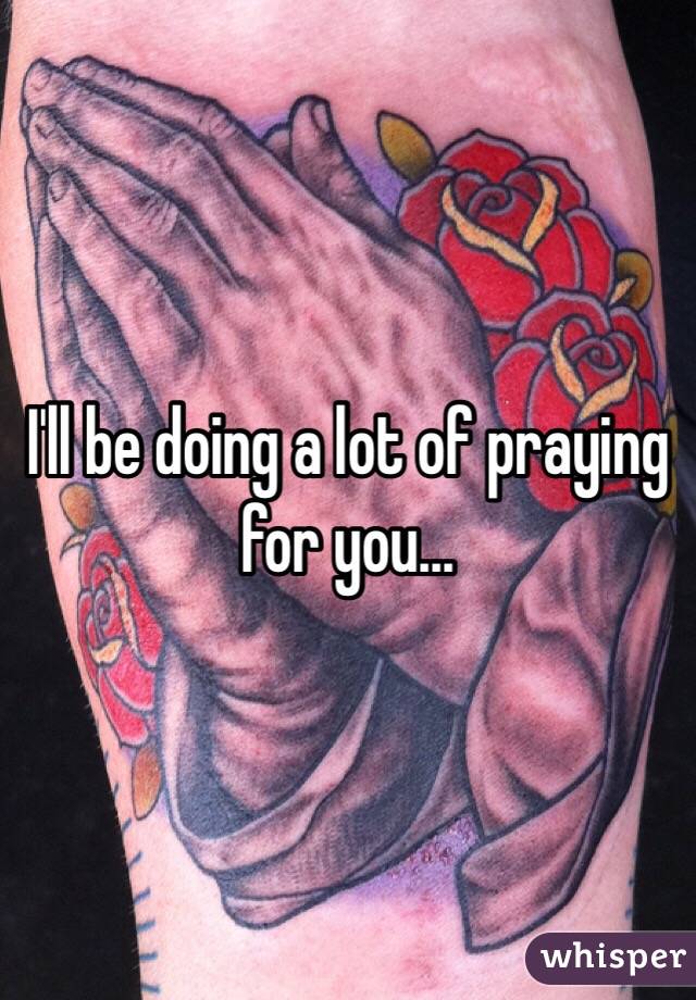 I'll be doing a lot of praying for you...