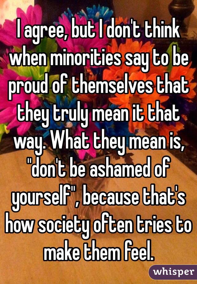 I agree, but I don't think when minorities say to be proud of themselves that they truly mean it that way. What they mean is, "don't be ashamed of yourself", because that's how society often tries to make them feel.