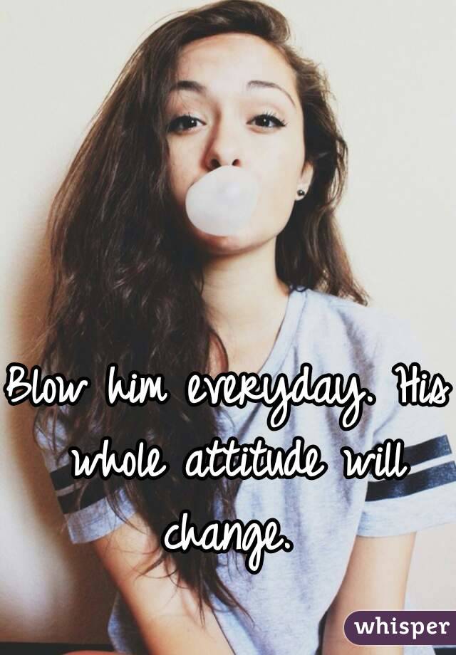 Blow him everyday. His whole attitude will change. 