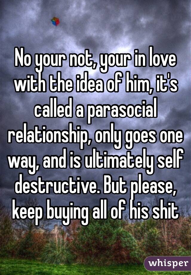 No your not, your in love with the idea of him, it's called a parasocial relationship, only goes one way, and is ultimately self destructive. But please, keep buying all of his shit