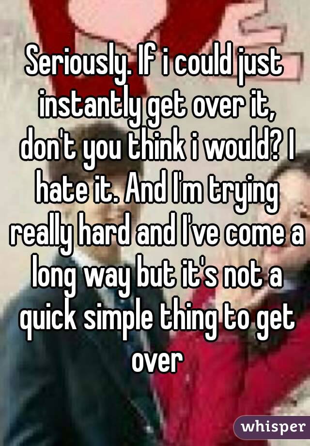Seriously. If i could just instantly get over it, don't you think i would? I hate it. And I'm trying really hard and I've come a long way but it's not a quick simple thing to get over