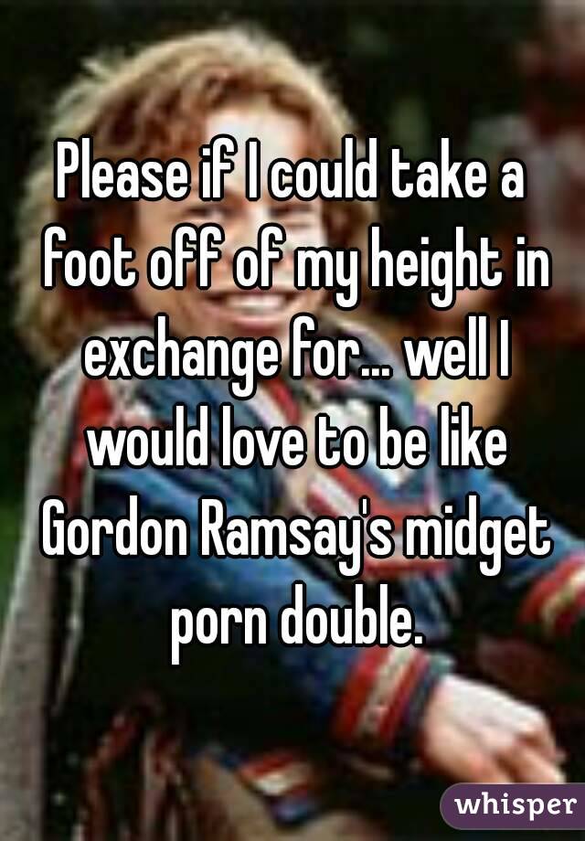 Please if I could take a foot off of my height in exchange for... well I would love to be like Gordon Ramsay's midget porn double.