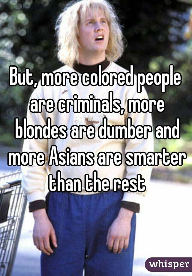 But, more colored people are criminals, more blondes are dumber and more Asians are smarter than the rest