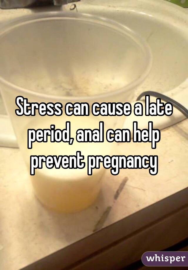 Stress can cause a late period, anal can help prevent pregnancy
