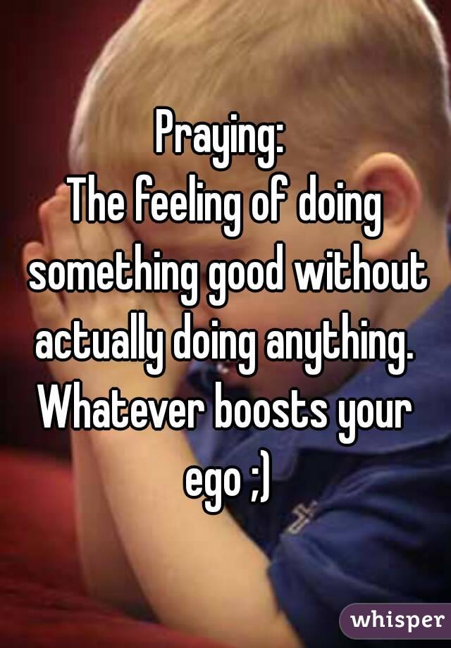 Praying: 
The feeling of doing something good without actually doing anything. 
Whatever boosts your ego ;)