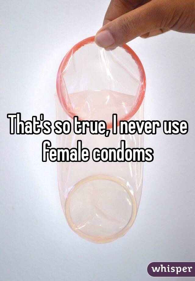 That's so true, I never use female condoms