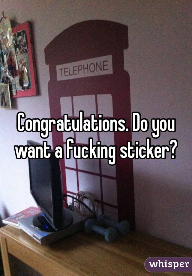 Congratulations. Do you want a fucking sticker?
