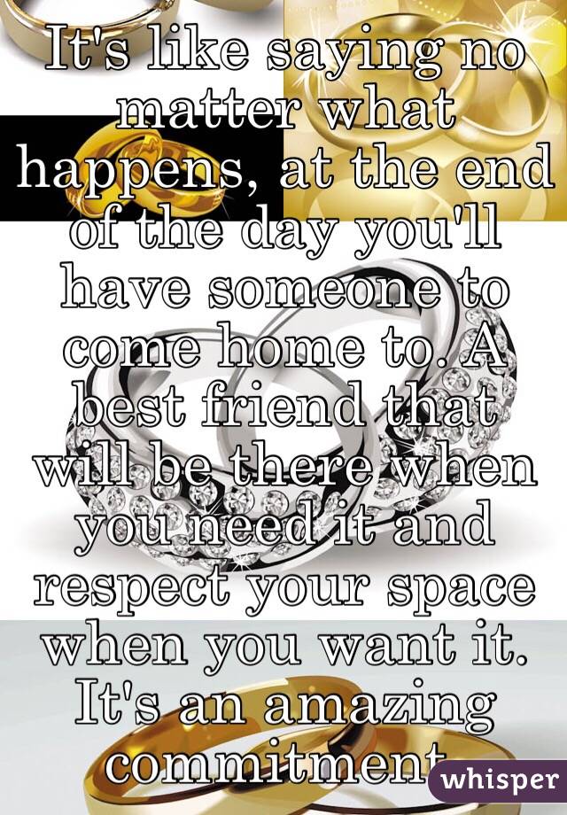 It's like saying no matter what happens, at the end of the day you'll have someone to come home to. A best friend that will be there when you need it and respect your space when you want it. It's an amazing commitment.