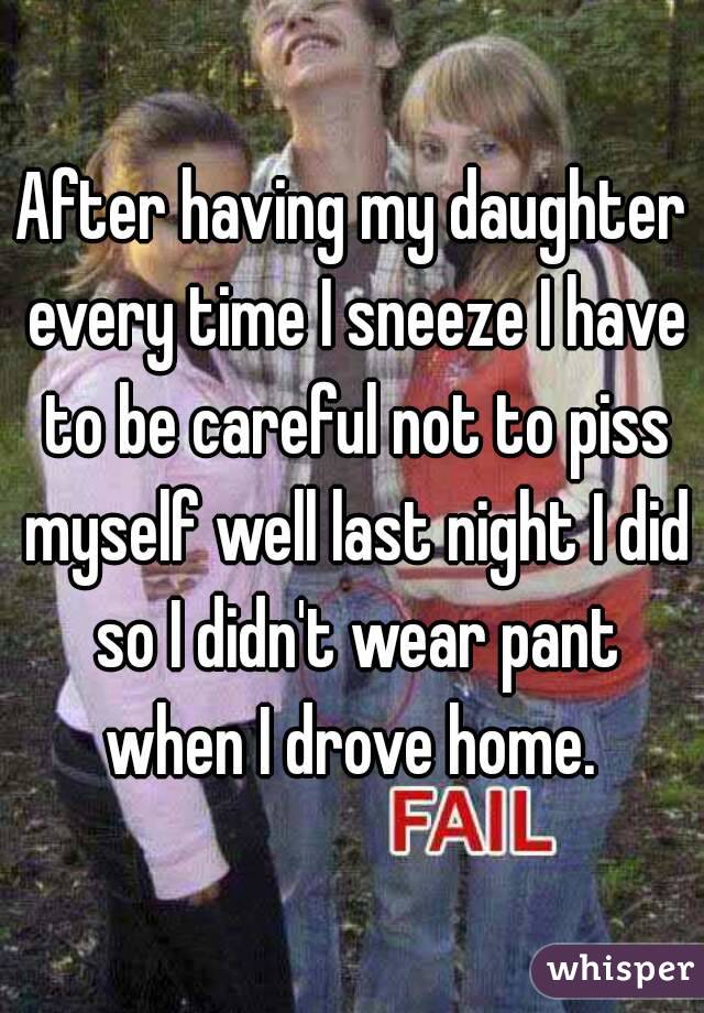 After having my daughter every time I sneeze I have to be careful not to piss myself well last night I did so I didn't wear pant when I drove home. 
