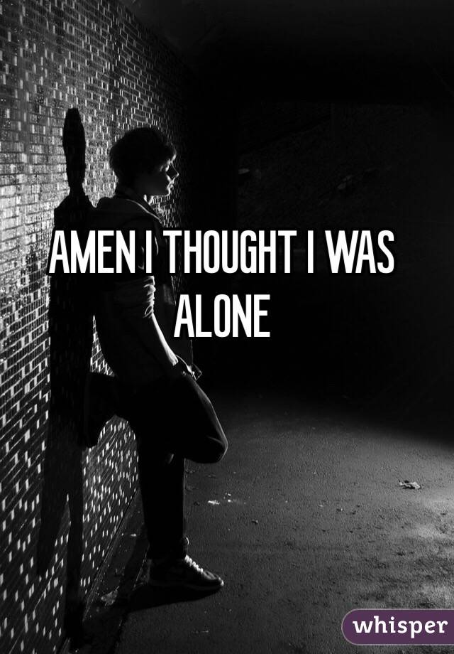 AMEN I THOUGHT I WAS ALONE