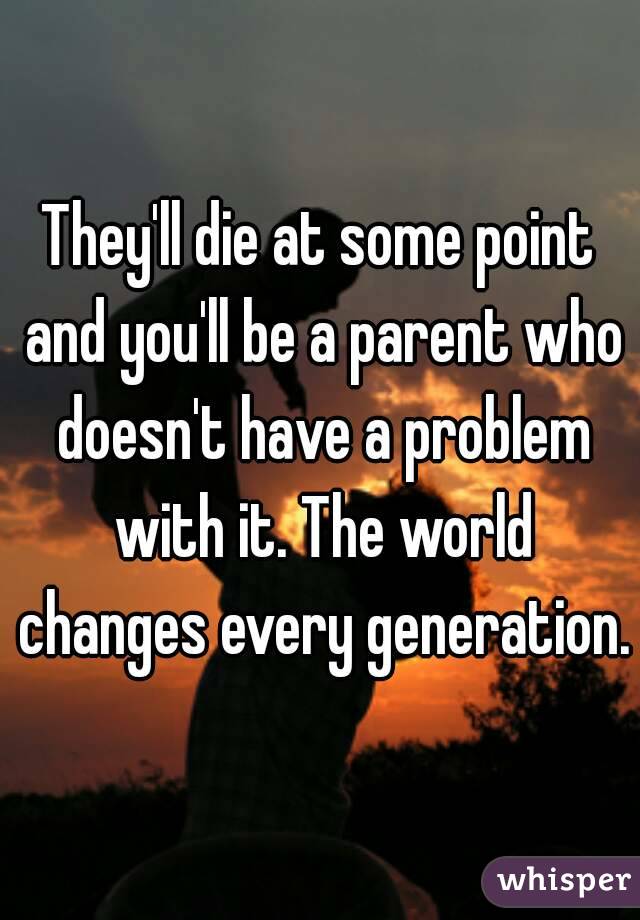 They'll die at some point and you'll be a parent who doesn't have a problem with it. The world changes every generation.