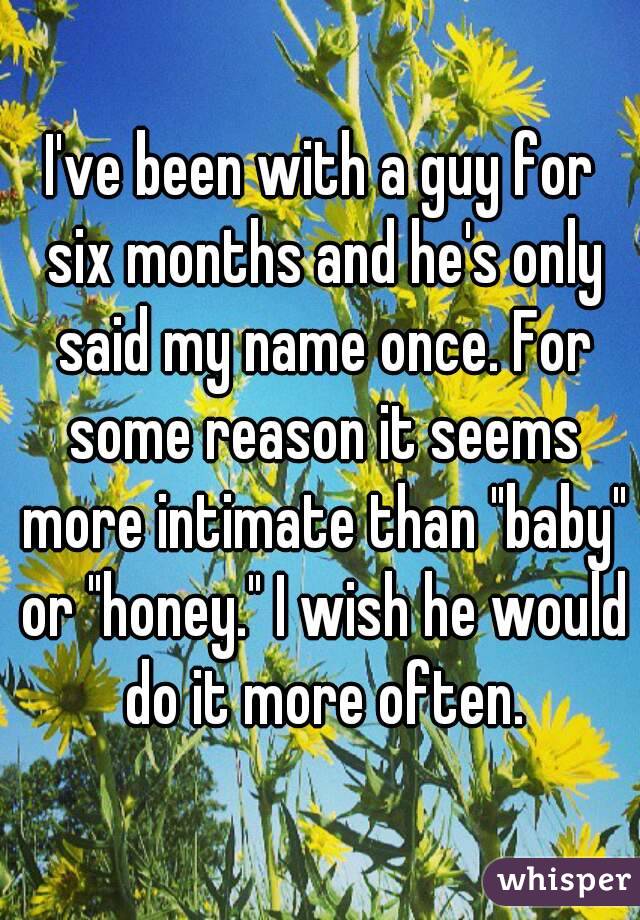 I've been with a guy for six months and he's only said my name once. For some reason it seems more intimate than "baby" or "honey." I wish he would do it more often.