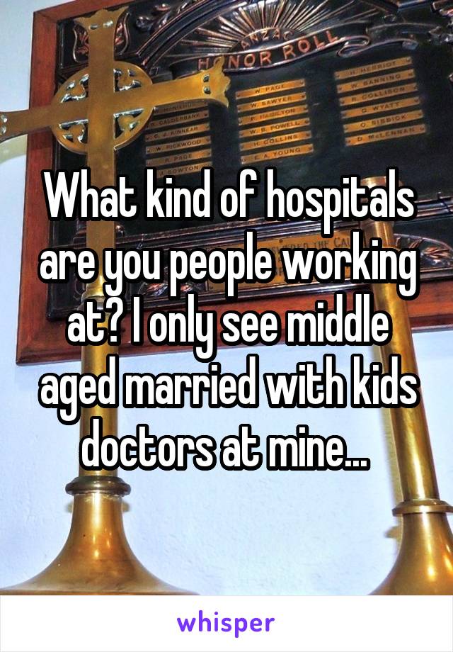 What kind of hospitals are you people working at? I only see middle aged married with kids doctors at mine... 