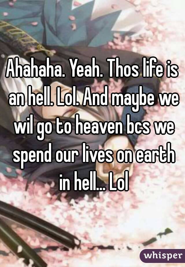 Ahahaha. Yeah. Thos life is an hell. Lol. And maybe we wil go to heaven bcs we spend our lives on earth in hell... Lol