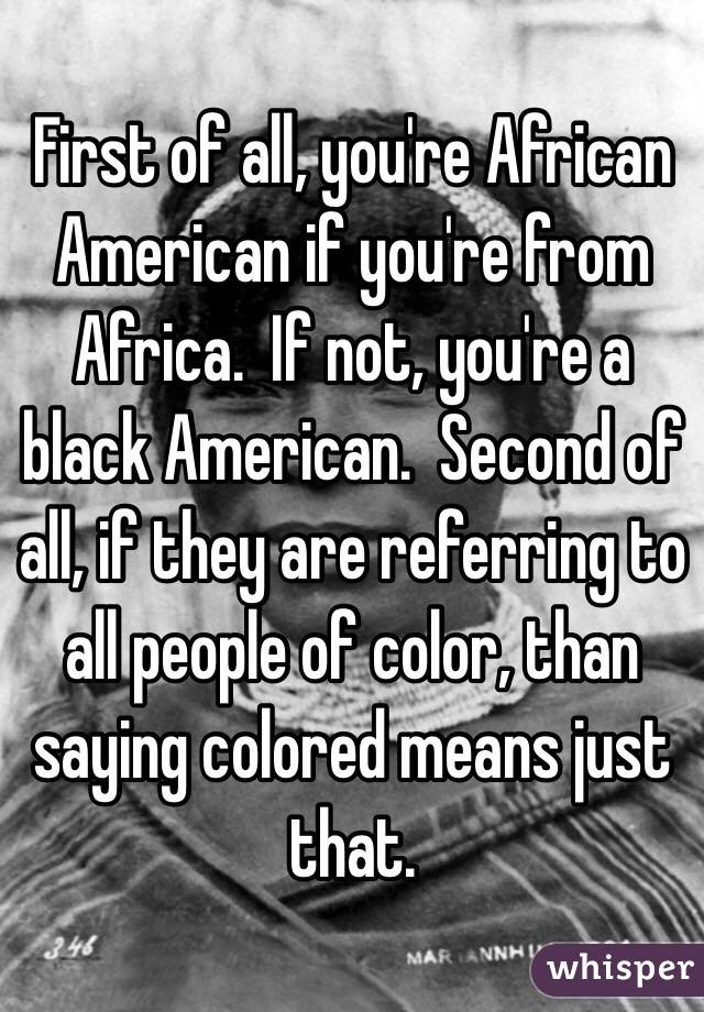 First of all, you're African American if you're from Africa.  If not, you're a black American.  Second of all, if they are referring to all people of color, than saying colored means just that. 