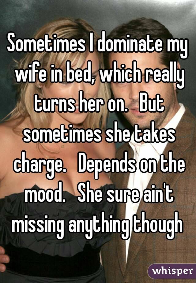Sometimes I dominate my wife in bed, which really turns her on.   But sometimes she takes charge.   Depends on the mood.   She sure ain't missing anything though 