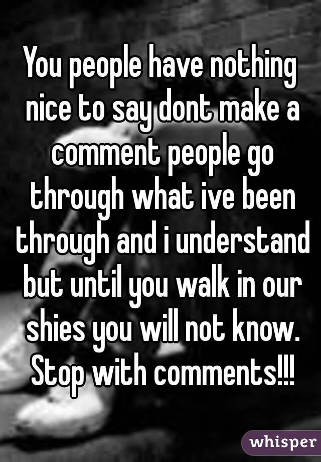 You people have nothing nice to say dont make a comment people go through what ive been through and i understand but until you walk in our shies you will not know. Stop with comments!!!