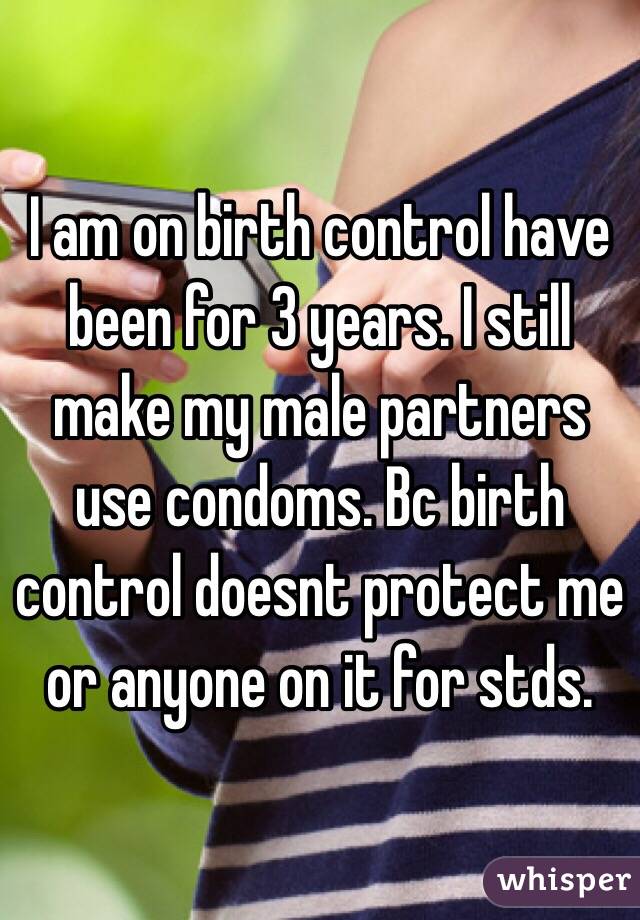 I am on birth control have been for 3 years. I still make my male partners use condoms. Bc birth control doesnt protect me or anyone on it for stds. 