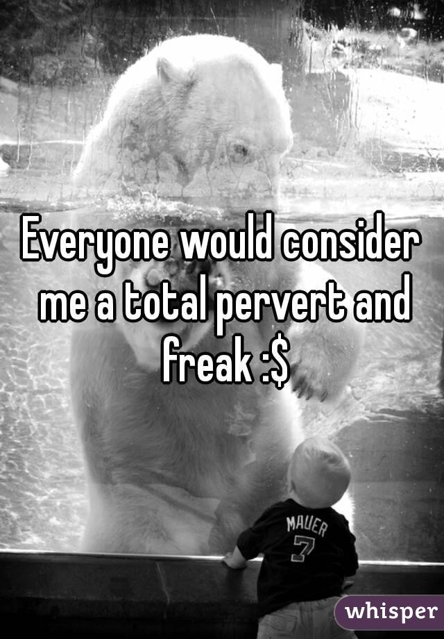 Everyone would consider me a total pervert and freak :$