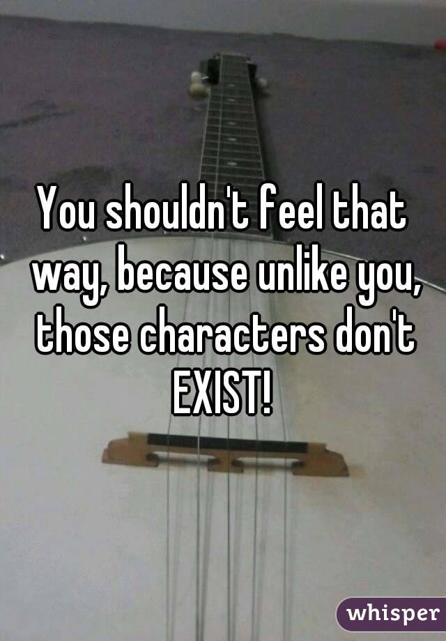 You shouldn't feel that way, because unlike you, those characters don't EXIST! 