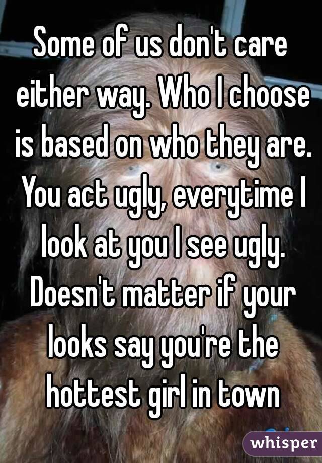 Some of us don't care either way. Who I choose is based on who they are. You act ugly, everytime I look at you I see ugly. Doesn't matter if your looks say you're the hottest girl in town