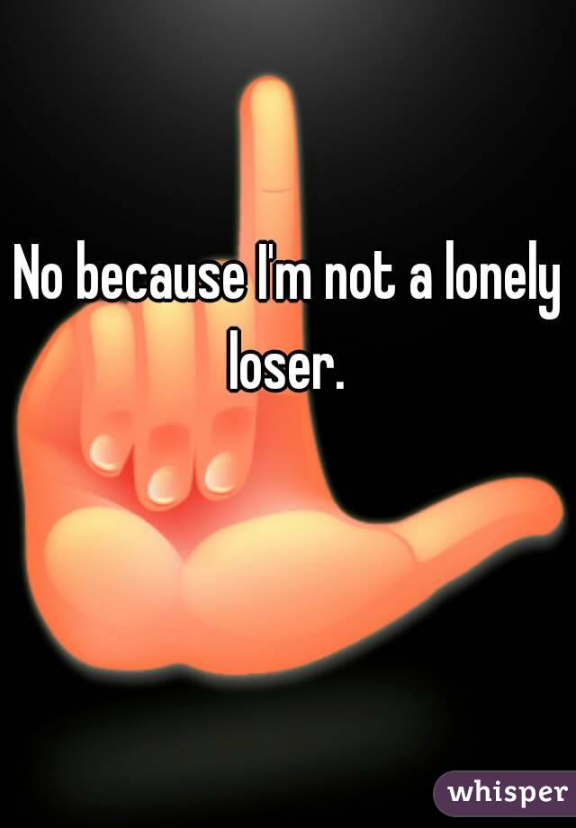 No because I'm not a lonely loser. 