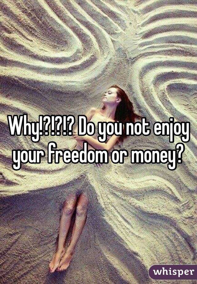 Why!?!?!? Do you not enjoy your freedom or money? 
