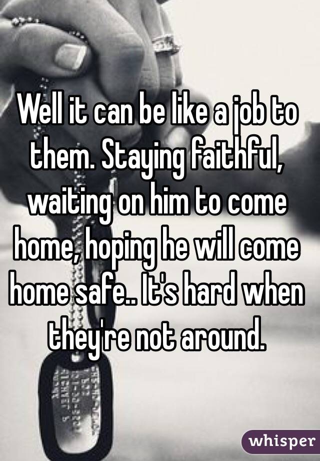 Well it can be like a job to them. Staying faithful, waiting on him to come home, hoping he will come home safe.. It's hard when they're not around. 