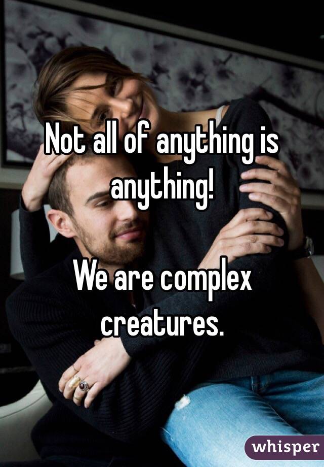 Not all of anything is anything! 

We are complex creatures. 