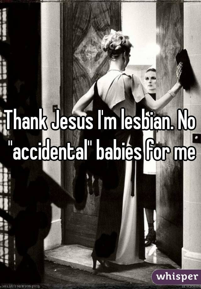 Thank Jesus I'm lesbian. No "accidental" babies for me