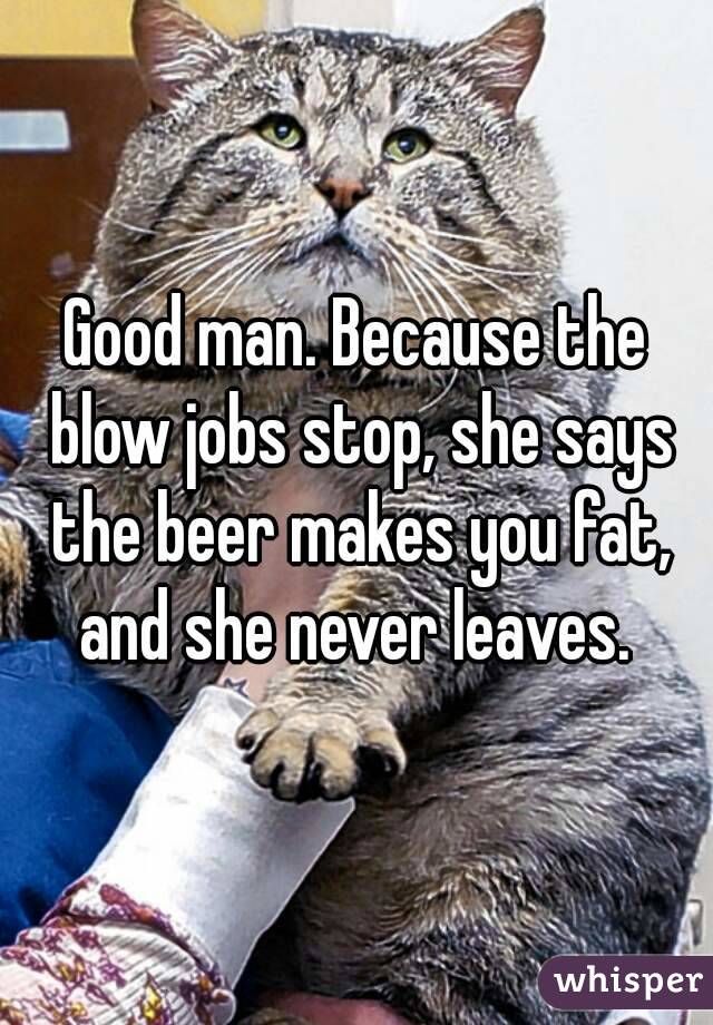 Good man. Because the blow jobs stop, she says the beer makes you fat, and she never leaves. 