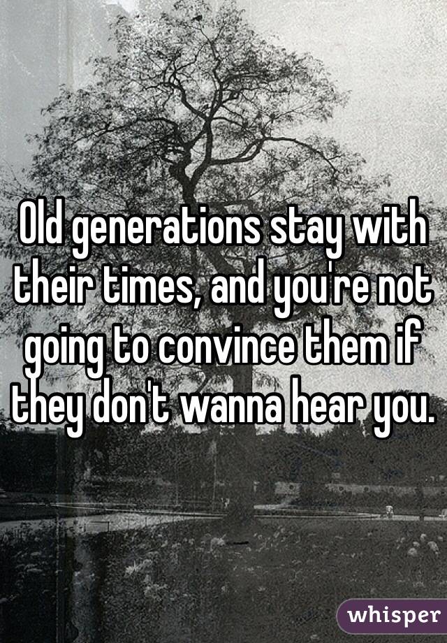 Old generations stay with their times, and you're not going to convince them if they don't wanna hear you. 