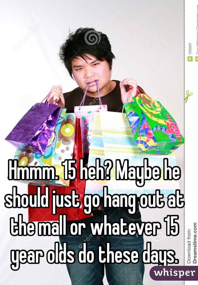 Hmmm. 15 heh? Maybe he should just go hang out at the mall or whatever 15 year olds do these days. 