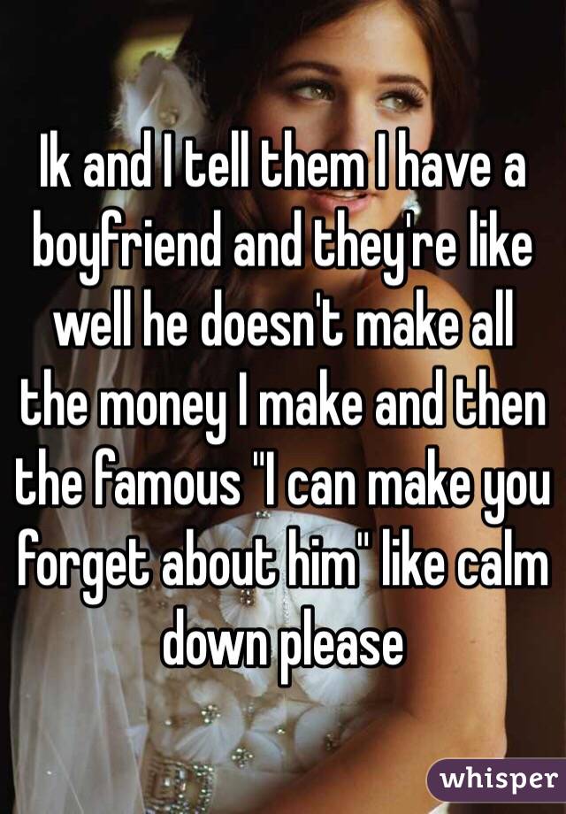 Ik and I tell them I have a boyfriend and they're like well he doesn't make all the money I make and then the famous "I can make you forget about him" like calm down please