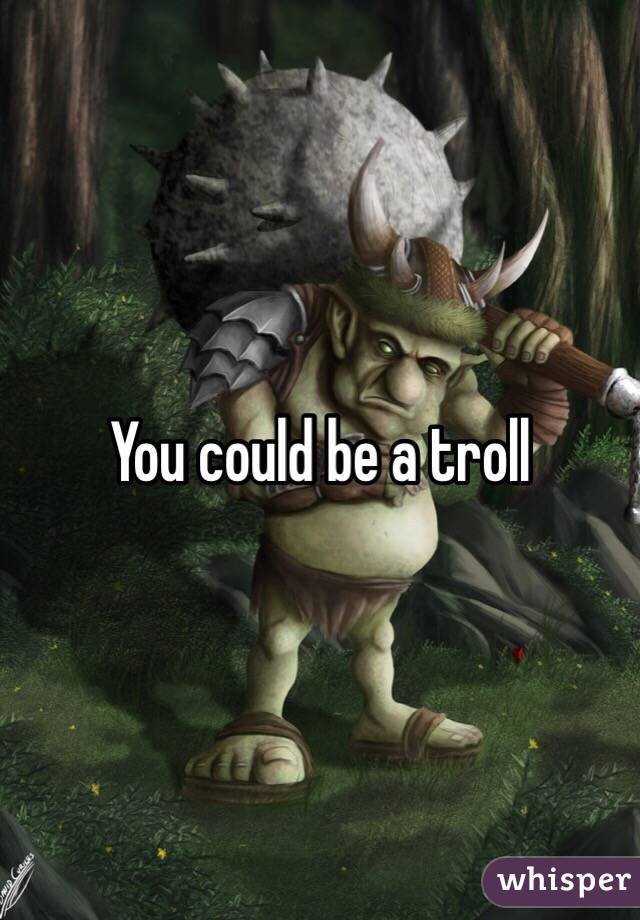 You could be a troll 