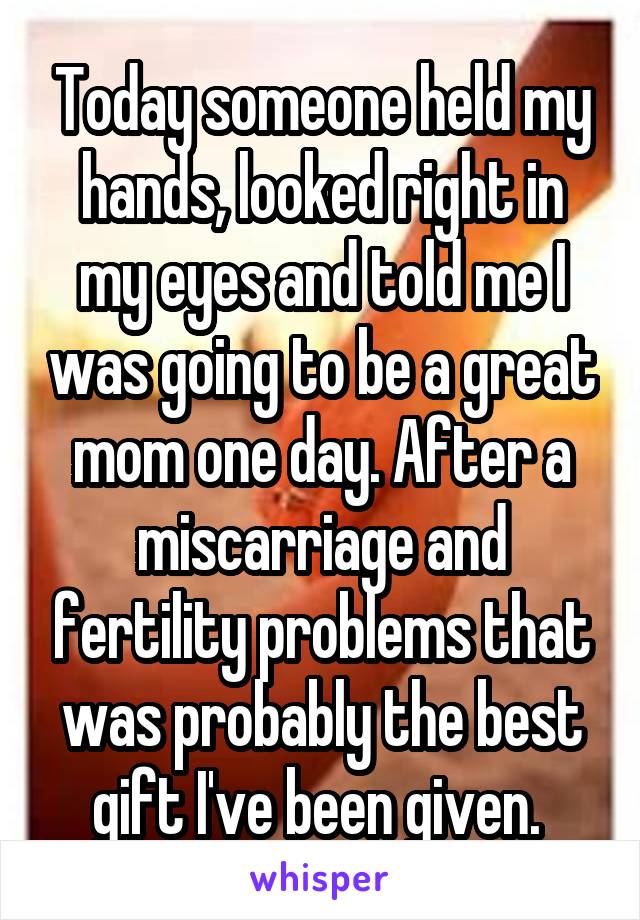 Today someone held my hands, looked right in my eyes and told me I was going to be a great mom one day. After a miscarriage and fertility problems that was probably the best gift I've been given. 