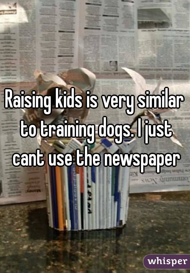 Raising kids is very similar to training dogs. I just cant use the newspaper