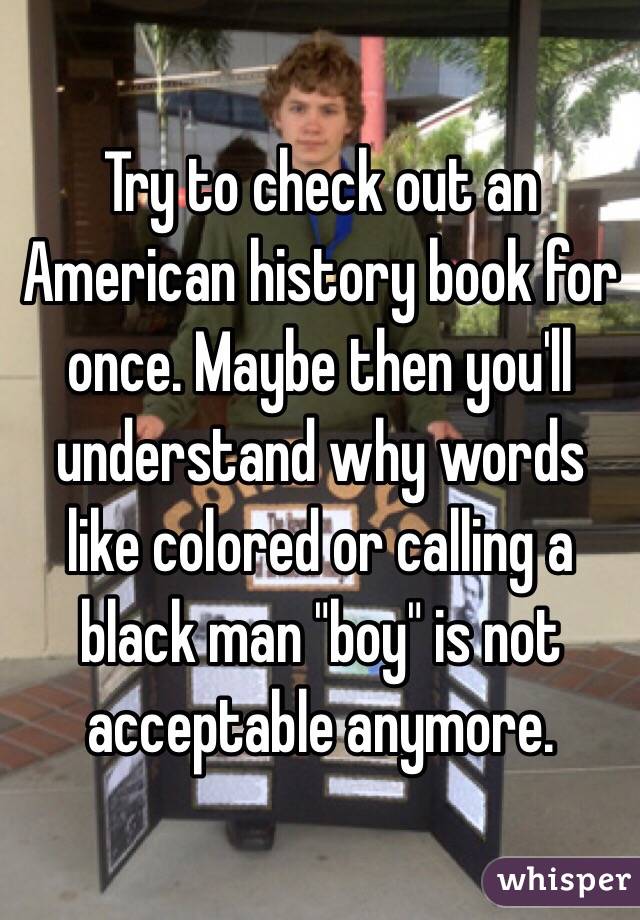 Try to check out an American history book for once. Maybe then you'll understand why words like colored or calling a black man "boy" is not acceptable anymore. 