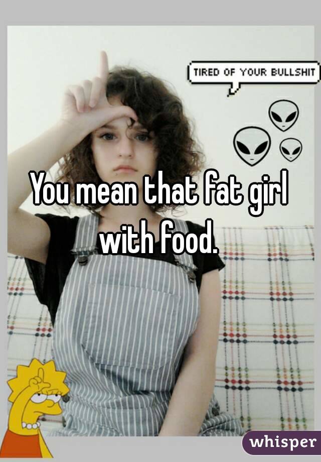 You mean that fat girl with food. 