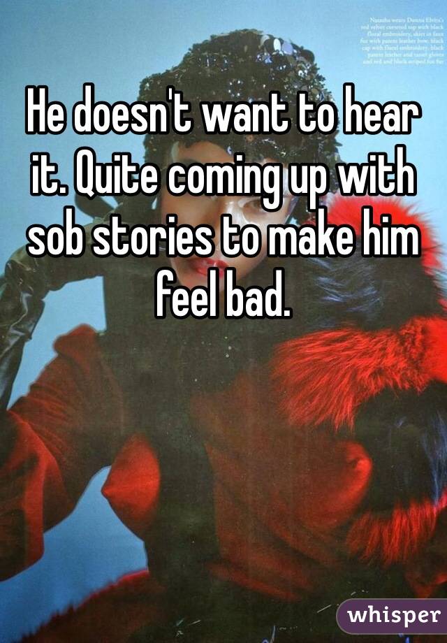 He doesn't want to hear it. Quite coming up with sob stories to make him feel bad.