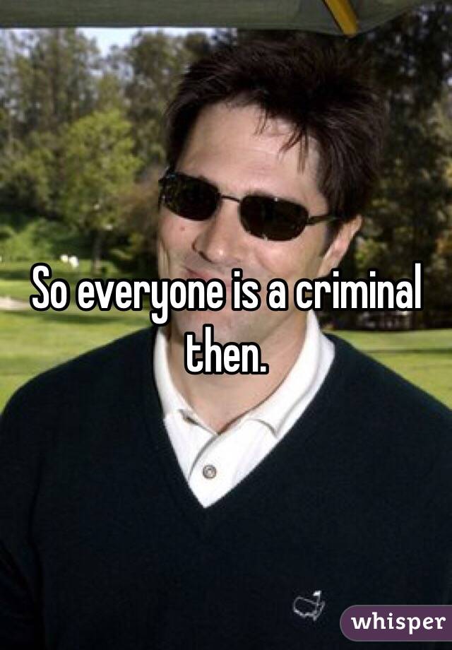 So everyone is a criminal then.