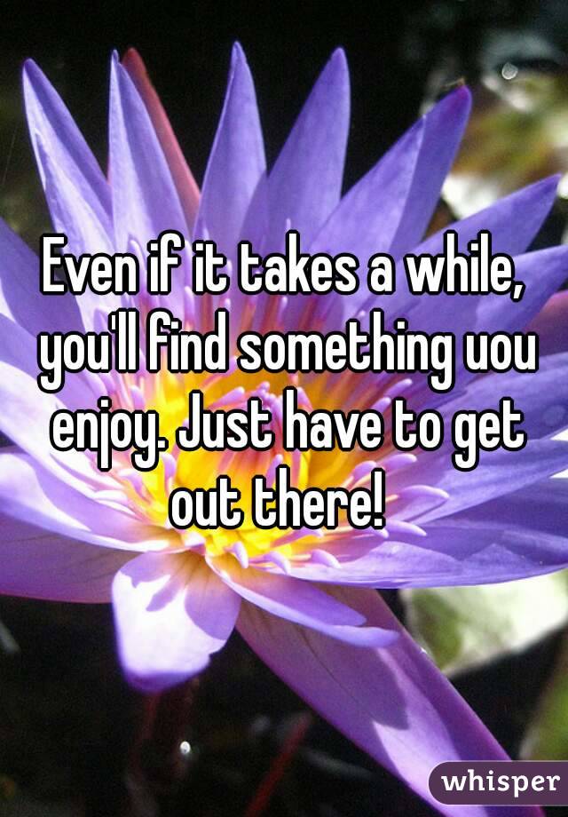 Even if it takes a while, you'll find something uou enjoy. Just have to get out there!  